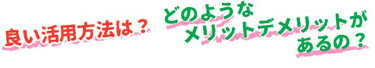 良い活用方法は？、どのようなメリットデメリットがあるの？