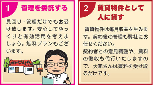 １）管理を委託する　見回り・管理だけでもお受けいたします。安心してゆっくりと有効活用を考えましょう。無料プランもございます。２）賃貸物件として人に貸す　賃貸物件は毎月収益を生みます。契約後の管理も弊社のお任せください。契約者との意見調整や賃料の徴収も代行しますので、大家さんは賃料を受け取るだけです。